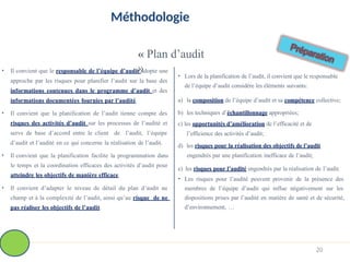 Méthodologie
« Plan d’audit
»
• Il convient que le responsable de l’équipe d’audit adopte une
approche par les risques pour planifier l’audit sur la base des
informations contenues dans le programme d’audit et des
informations documentées fournies par l’audité.
• Il convient que la planification de l’audit tienne compte des
risques des activités d’audit sur les processus de l’audité et
serve de base d’accord entre le client de l’audit, l’équipe
d’audit et l’audité en ce qui concerne la réalisation de l’audit.
• Il convient que la planification facilite la programmation dans
le temps et la coordination efficaces des activités d’audit pour
atteindre les objectifs de manière efficace.
• Il convient d’adapter le niveau de détail du plan d’audit au
champ et à la complexité de l’audit, ainsi qu’au risque de ne
pas réaliser les objectifs de l’audit.
• Lors de la planification de l’audit, il convient que le responsable
de l’équipe d’audit considère les éléments suivants:
a) la composition de l’équipe d’audit et sa compétence collective;
b) les techniques d’échantillonnage appropriées;
c) les opportunités d’amélioration de l’efficacité et de
l’efficience des activités d’audit;
d) les risques pour la réalisation des objectifs de l’audit
engendrés par une planification inefficace de l’audit;
e) les risques pour l’audité engendrés par la réalisation de l’audit.
• Les risques pour l’audité peuvent provenir de la présence des
membres de l’équipe d’audit qui influe négativement sur les
dispositions prises par l’audité en matière de santé et de sécurité,
d’environnement, …
20
 