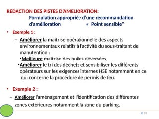 REDACTION DES PISTES D’AMELIORATION:
Formulation appropriée d’une recommandation
d’amélioration « Point sensible"
• Exemple 1 :
– Améliorer la maîtrise opérationnelle des aspects
environnementaux relatifs à l’activité du sous-traitant de
manutention :
•Meilleure maîtrise des huiles déversées,
•Améliorer le tri des déchets et sensibiliser les différents
opérateurs sur les exigences internes HSE notamment en ce
qui concerne la procédure de permis de feu.
• Exemple 2 :
– Améliorer l’aménagement et l’identification des différentes
zones extérieures notamment la zone du parking.
© 39
 
