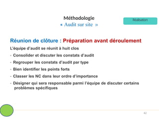 Méthodologie
« Audit sur site »
Réunion de clôture : Préparation avant déroulement
L’équipe d’audit se réunit à huit clos
- Consolider et discuter les constats d’audit
- Regrouper les constats d’audit par type
- Bien identifier les points forts
- Classer les NC dans leur ordre d’importance
- Désigner qui sera responsable parmi l’équipe de discuter certains
problèmes spécifiques
Réalisation
42
 