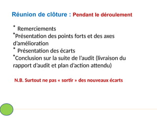 Réunion de clôture : Pendant le déroulement
* Remerciements
*Présentation des points forts et des axes
d’amélioration
* Présentation des écarts
*Conclusion sur la suite de l’audit (livraison du
rapport d’audit et plan d’action attendu)
N.B. Surtout ne pas « sortir » des nouveaux écarts
 