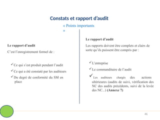 Constats et rapport d’audit
« Points importants
»
Le rapport d’audit
C’est l’enregistrement formel de :
Ce qui s’est produit pendant l’audit
Ce qui a été constaté par les auditeurs
Du degré de conformité du SM en
place
Le rapport d’audit
Les rapports doivent être complets et clairs de
sorte qu’ils puissent être compris par :
L’entreprise
Le commanditaire de l’audit
Les auditeurs chargés des actions
ultérieures (audits de suivi, vérification des
NC des audits précédents, suivi de la levée
des NC...) (Annexe 7)
46
 