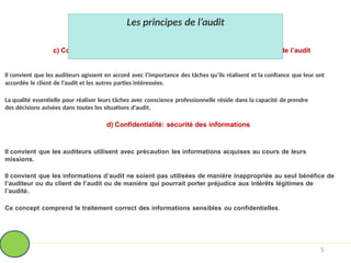 c) Conscience professionnelle: l’attitude diligente et avisée au cours de l’audit
Il convient que les auditeurs agissent en accord avec l’importance des tâches qu’ils réalisent et la confiance que leur ont
accordée le client de l’audit et les autres parties intéressées.
La qualité essentielle pour réaliser leurs tâches avec conscience professionnelle réside dans la capacité de prendre
des décisions avisées dans toutes les situations d’audit.
d) Confidentialité: sécurité des informations
Il convient que les auditeurs utilisent avec précaution les informations acquises au cours de leurs
missions.
Il convient que les informations d’audit ne soient pas utilisées de manière inappropriée au seul bénéfice de
l’auditeur ou du client de l’audit ou de manière qui pourrait porter préjudice aux intérêts légitimes de
l’audité.
Ce concept comprend le traitement correct des informations sensibles ou confidentielles.
5
Les principes de l’audit
 