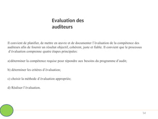 Evaluation des
auditeurs
54
Il convient de planifier, de mettre en œuvre et de documenter l’évaluation de la compétence des
auditeurs afin de fournir un résultat objectif, cohérent, juste et fiable. Il convient que le processus
d’évaluation comprenne quatre étapes principales:
a)déterminer la compétence requise pour répondre aux besoins du programme d’audit;
b) déterminer les critères d’évaluation;
c) choisir la méthode d’évaluation appropriée;
d) Réaliser l’évaluation.
 