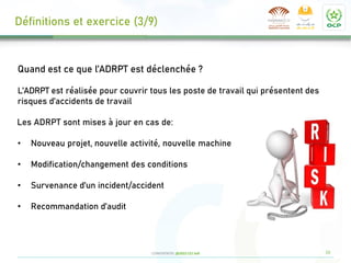 16
CONFIDENTIEL @2022 CCI Safi
Quand est ce que l’ADRPT est déclenchée ?
L’ADRPT est réalisée pour couvrir tous les poste de travail qui présentent des
risques d’accidents de travail
Les ADRPT sont mises à jour en cas de:
• Nouveau projet, nouvelle activité, nouvelle machine
• Modification/changement des conditions
• Survenance d’un incident/accident
• Recommandation d’audit
Définitions et exercice (3/9)
 