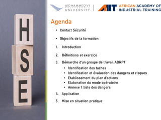 • Contact Sécurité
• Objectifs de la formation
1. Introduction
2. Définitions et exercice
3. Démarche d’un groupe de travail ADRPT
• Identification des taches
• Identification et évaluation des dangers et risques
• Etablissement du plan d’actions
• Elaboration du mode opératoire
• Annexe 1 :liste des dangers
4. Application
5. Mise en situation pratique
Agenda
 