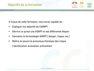 9
CONFIDENTIEL @2022 CCI Safi
Objectifs de la formation
A l’issue de cette formation, vous serez capable de :
▪ Expliquer les objectifs de l’ADRPT
▪ Décrire ce qu’est une ADRPT et ses différentes étapes
▪ Connaitre la terminologie ADRPT ( danger, risque, etc.)
▪ Mettre en œuvre le processus d’analyse des risque
( identification, évaluation, prévention)
 
