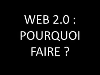 WEB 2.0 :  POURQUOI FAIRE ?
