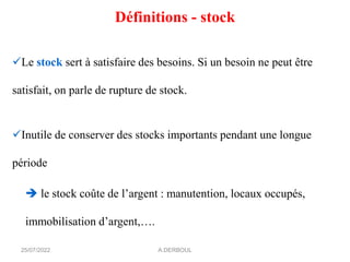 Définitions - stock
✓Le stock sert à satisfaire des besoins. Si un besoin ne peut être
satisfait, on parle de rupture de stock.
✓Inutile de conserver des stocks importants pendant une longue
période
➔ le stock coûte de l’argent : manutention, locaux occupés,
immobilisation d’argent,….
A.DERBOUL
25/07/2022
 