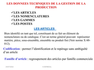 LES ARTICLES
Bien identifié en tant que tel, constituant de ce fait un élément de
nomenclature ou de catalogue. C'est un terme général pouvant représenter
matière, pièce, sous-ensemble, ensemble ou produit fini (Voir norme X 60-
012).
LES DONNEES TECHNIQUES DE LA GESTION DE LA
PRODUCTION
✓LES ARTICLES
✓LES NOMENCLATURES
✓LES GAMMES
✓LES POSTES
Codification : permet l’identification et le repérage sans ambiguïté
d’un article
Famille d’article : regroupement des articles par famille commerciale
A.DERBOUL
25/07/2022
 