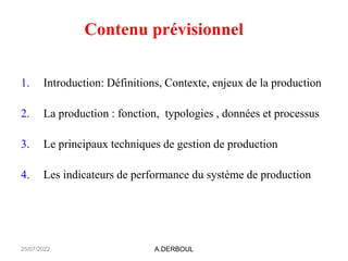 A.DERBOUL
Contenu prévisionnel
1. Introduction: Définitions, Contexte, enjeux de la production
2. La production : fonction, typologies , données et processus
3. Le principaux techniques de gestion de production
4. Les indicateurs de performance du système de production
25/07/2022
 
