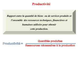Productivité
Rapport entre la quantité de biens ou de services produits et
l’ensemble des ressources techniques, financières et
humaines utilisées pour obtenir
cette production.
 