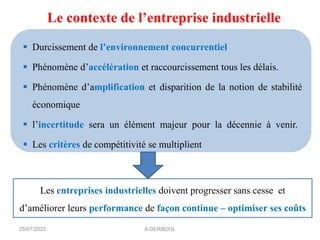 Le contexte de l’entreprise industrielle
▪ Durcissement de l’environnement concurrentiel
▪ Phénomène d’accélération et raccourcissement tous les délais.
▪ Phénomène d’amplification et disparition de la notion de stabilité
économique
▪ l’incertitude sera un élément majeur pour la décennie à venir.
▪ Les critères de compétitivité se multiplient
Les entreprises industrielles doivent progresser sans cesse et
d’améliorer leurs performance de façon continue – optimiser ses coûts
25/07/2022 A.DERBOUL
 