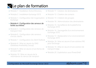 Le plan de formation
• Module 1 : Installation Active Directory
• Module 2 : Installation Exchange 2010
• Module 3 : Configuration de l'organisation
Exchange
• Module 4 : Configuration des serveurs de
boites aux lettres
• Module 5 : Configuration des serveurs de
transport Hub
• Module 6 : Configuration des serveurs
• Module 11 : Création de destinataires
• Module 12 : Création de contacts
• Module 13 : Création de groupes
• Module 14 : Administration des destinataires
• Module 15 : Surveillance de la plateforme
Exchange 2010
• Module 16 : Sauvegarde d'un environnement
Exchange 2010
Configuration de Microsoft Exchange Server 2010 alphorm.com™©
• Module 6 : Configuration des serveurs
d'accès clients
• Module 7 : Configuration du client Outlook
• Module 8 : Mise en œuvre du DAG
(Database Availability Group)
• Module 9 : Mise en œuvre d'une ferme de
serveurs CAS
• Module 10 : Mise en œuvre de la
redondance du service de transport
• Module 17 : Restauration d'un environnement
Exchange 2010
• Module 18 : Mise en œuvre d'une solution PKI
pour Exchange
• Module 19 : Mise en œuvre d'une solution de
transport Edge
• Module 20 : Exploitation sous PowerShell
 