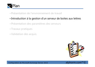 Plan
• Présentation de l’environnement de travail
• Introduction à la gestion d’un serveur de boites aux lettres
• Présentation des paramètres des serveurs
• Travaux pratiques
• Validation des acquis
Configuration de Microsoft Exchange Server 2010 alphorm.com™©
• Validation des acquis
 