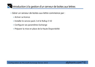 Introduction à la gestion d’un serveur de boites aux lettres
• Gérer un serveur de boites aux lettre commence par :
Activer sa licence
Installer le service pack 2 et le Rollup 5 V2
Configurer ses paramètres Exchange
Préparer la mise en place de la Haute Disponibilité
Configuration de Microsoft Exchange Server 2010 alphorm.com™©
 