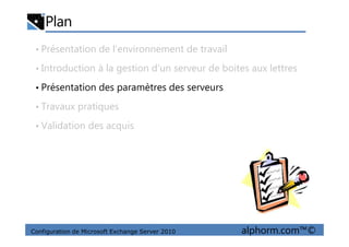 Plan
• Présentation de l’environnement de travail
• Introduction à la gestion d’un serveur de boites aux lettres
• Présentation des paramètres des serveurs
• Travaux pratiques
• Validation des acquis
Configuration de Microsoft Exchange Server 2010 alphorm.com™©
• Validation des acquis
 