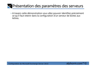 Présentation des paramètres des serveurs
• A travers cette démonstration vous allez pouvoir identifiez précisément
ce qu’il faut retenir dans la configuration d’un serveur de boites aux
lettres.
Configuration de Microsoft Exchange Server 2010 alphorm.com™©
 