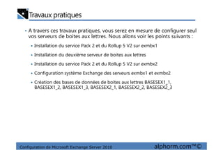 Travaux pratiques
• A travers ces travaux pratiques, vous serez en mesure de configurer seul
vos serveurs de boites aux lettres. Nous allons voir les points suivants :
Installation du service Pack 2 et du Rollup 5 V2 sur exmbx1
Installation du deuxième serveur de boites aux lettres
Installation du service Pack 2 et du Rollup 5 V2 sur exmbx2
Configuration système Exchange des serveurs exmbx1 et exmbx2
Configuration de Microsoft Exchange Server 2010 alphorm.com™©
Création des bases de données de boites aux lettres BASESEX1_1,
BASESEX1_2, BASESEX1_3, BASESEX2_1, BASESEX2_2, BASESEX2_3
 