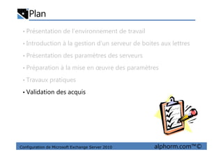 Plan
• Présentation de l’environnement de travail
• Introduction à la gestion d’un serveur de boites aux lettres
• Présentation des paramètres des serveurs
• Préparation à la mise en œuvre des paramètres
• Travaux pratiques
Configuration de Microsoft Exchange Server 2010 alphorm.com™©
• Travaux pratiques
• Validation des acquis
 