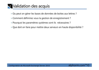 Validation des acquis
• Ou peut on gérer les bases de données de boites aux lettres ?
• Comment définiriez vous la gestion de enregistrement ?
• Pourquoi les paramètres systèmes sont ils nécessaires ?
• Que doit on faire pour mettre deux serveurs en haute disponibilité ?
Configuration de Microsoft Exchange Server 2010 alphorm.com™©
 