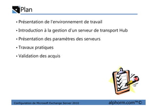 Plan
• Présentation de l’environnement de travail
• Introduction à la gestion d’un serveur de transport Hub
• Présentation des paramètres des serveurs
• Travaux pratiques
• Validation des acquis
Configuration de Microsoft Exchange Server 2010 alphorm.com™©
• Validation des acquis
 