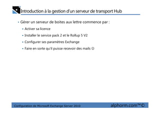 Introduction à la gestion d’un serveur de transport Hub
• Gérer un serveur de boites aux lettre commence par :
Activer sa licence
Installer le service pack 2 et le Rollup 5 V2
Configurer ses paramètres Exchange
Faire en sorte qu’il puisse recevoir des mails ☺
Configuration de Microsoft Exchange Server 2010 alphorm.com™©
 