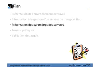 Plan
• Présentation de l’environnement de travail
• Introduction à la gestion d’un serveur de transport Hub
• Présentation des paramètres des serveurs
• Travaux pratiques
• Validation des acquis
Configuration de Microsoft Exchange Server 2010 alphorm.com™©
• Validation des acquis
 