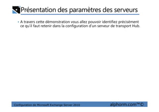 Présentation des paramètres des serveurs
• A travers cette démonstration vous allez pouvoir identifiez précisément
ce qu’il faut retenir dans la configuration d’un serveur de transport Hub.
Configuration de Microsoft Exchange Server 2010 alphorm.com™©
 