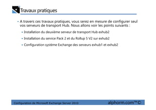 Travaux pratiques
• A travers ces travaux pratiques, vous serez en mesure de configurer seul
vos serveurs de transport Hub. Nous allons voir les points suivants :
Installation du deuxième serveur de transport Hub exhub2
Installation du service Pack 2 et du Rollup 5 V2 sur exhub2
Configuration système Exchange des serveurs exhub1 et exhub2
Configuration de Microsoft Exchange Server 2010 alphorm.com™©
 
