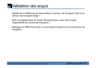 Validation des acquis
• Quelle est la différence de base entre un serveur de transport Hub et un
serveur de transport Edge ?
• Doit on implémenter le Cluster Microsoft pour avoir de la haute
disponibilité du service de transport ?
• Expliquez la différence entre un connecteur d’envoi et un connecteur de
réception.
Configuration de Microsoft Exchange Server 2010 alphorm.com™©
 