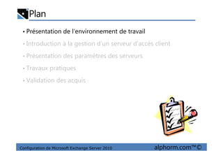 Plan
• Présentation de l’environnement de travail
• Introduction à la gestion d’un serveur d'accès client
• Présentation des paramètres des serveurs
• Travaux pratiques
• Validation des acquis
Configuration de Microsoft Exchange Server 2010 alphorm.com™©
• Validation des acquis
 