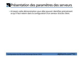 Présentation des paramètres des serveurs
• A travers cette démonstration vous allez pouvoir identifiez précisément
ce qu’il faut retenir dans la configuration d’un serveur d'accès client.
Configuration de Microsoft Exchange Server 2010 alphorm.com™©
 