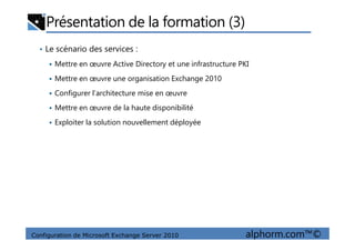 Présentation de la formation (3)
• Le scénario des services :
Mettre en œuvre Active Directory et une infrastructure PKI
Mettre en œuvre une organisation Exchange 2010
Configurer l’architecture mise en œuvre
Mettre en œuvre de la haute disponibilité
Exploiter la solution nouvellement déployée
Configuration de Microsoft Exchange Server 2010 alphorm.com™©
Exploiter la solution nouvellement déployée
 