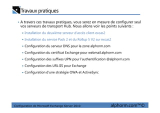Travaux pratiques
• A travers ces travaux pratiques, vous serez en mesure de configurer seul
vos serveurs de transport Hub. Nous allons voir les points suivants :
Installation du deuxième serveur d'accès client excas2
Installation du service Pack 2 et du Rollup 5 V2 sur excas2
Configuration du serveur DNS pour la zone alphorm.com
Configuration du certificat Exchange pour webmail.alphorm.com
Configuration de Microsoft Exchange Server 2010 alphorm.com™©
Configuration des suffixes UPN pour l’authentification @alphorm.com
Configuration des URL IIS pour Exchange
Configuration d’une stratégie OWA et ActiveSync
 