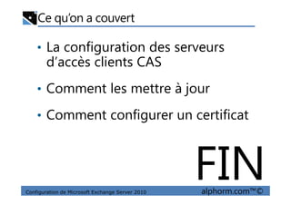 Ce qu’on a couvert
• La configuration des serveurs
d’accès clients CAS
• Comment les mettre à jour
Configuration de Microsoft Exchange Server 2010 alphorm.com™©
• Comment configurer un certificat
FIN
 