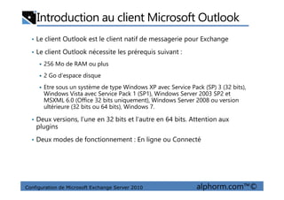Introduction au client Microsoft Outlook
• Le client Outlook est le client natif de messagerie pour Exchange
• Le client Outlook nécessite les prérequis suivant :
256 Mo de RAM ou plus
2 Go d’espace disque
Etre sous un système de type Windows XP avec Service Pack (SP) 3 (32 bits),
Windows Vista avec Service Pack 1 (SP1), Windows Server 2003 SP2 et
MSXML 6.0 (Office 32 bits uniquement), Windows Server 2008 ou version
Configuration de Microsoft Exchange Server 2010 alphorm.com™©
MSXML 6.0 (Office 32 bits uniquement), Windows Server 2008 ou version
ultérieure (32 bits ou 64 bits), Windows 7.
• Deux versions, l’une en 32 bits et l’autre en 64 bits. Attention aux
plugins
• Deux modes de fonctionnement : En ligne ou Connecté
 