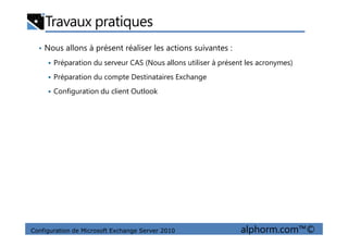 Travaux pratiques
• Nous allons à présent réaliser les actions suivantes :
Préparation du serveur CAS (Nous allons utiliser à présent les acronymes)
Préparation du compte Destinataires Exchange
Configuration du client Outlook
Configuration de Microsoft Exchange Server 2010 alphorm.com™©
 