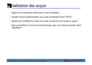 Validation des acquis
• Quel est le protocole utilisé par le client Outlook ?
• Quelle version préconiseriez vous avec Exchange Server 2010 ?
• Quelle est la différence entre le mode connecté et le mode en ligne ?
• Puis je bénéficier d’une archive Exchange avec une licence d’accès client
Standard ?
Configuration de Microsoft Exchange Server 2010 alphorm.com™©
 