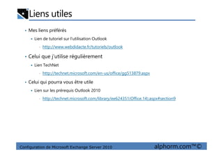 Liens utiles
• Mes liens préférés
Lien de tutoriel sur l’utilisation Outlook
• http://www.webdidacte.fr/tutoriels/outlook
• Celui que j’utilise régulièrement
Lien TechNet
• http://technet.microsoft.com/en-us/office/gg513879.aspx
Configuration de Microsoft Exchange Server 2010 alphorm.com™©
• Celui qui pourra vous être utile
Lien sur les prérequis Outlook 2010
• http://technet.microsoft.com/library/ee624351(Office.14).aspx#section9
 