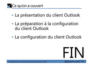 Ce qu’on a couvert
• La présentation du client Outlook
• La préparation à la configuration
du client Outlook
Configuration de Microsoft Exchange Server 2010 alphorm.com™©
• La configuration du client Outlook
FIN
 