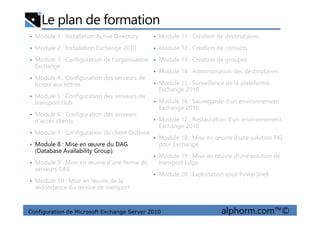 Le plan de formation
• Module 1 : Installation Active Directory
• Module 2 : Installation Exchange 2010
• Module 3 : Configuration de l'organisation
Exchange
• Module 4 : Configuration des serveurs de
boites aux lettres
• Module 5 : Configuration des serveurs de
transport Hub
• Module 6 : Configuration des serveurs
• Module 11 : Création de destinataires
• Module 12 : Création de contacts
• Module 13 : Création de groupes
• Module 14 : Administration des destinataires
• Module 15 : Surveillance de la plateforme
Exchange 2010
• Module 16 : Sauvegarde d'un environnement
Exchange 2010
Configuration de Microsoft Exchange Server 2010 alphorm.com™©
• Module 6 : Configuration des serveurs
d'accès clients
• Module 7 : Configuration du client Outlook
• Module 8 : Mise en œuvre du DAG
(Database Availability Group)
• Module 9 : Mise en œuvre d'une ferme de
serveurs CAS
• Module 10 : Mise en œuvre de la
redondance du service de transport
• Module 17 : Restauration d'un environnement
Exchange 2010
• Module 18 : Mise en œuvre d'une solution PKI
pour Exchange
• Module 19 : Mise en œuvre d'une solution de
transport Edge
• Module 20 : Exploitation sous PowerShell
 