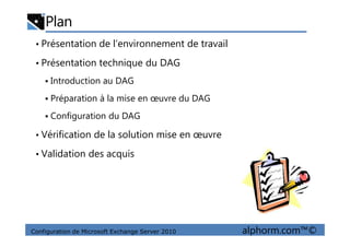 Plan
• Présentation de l’environnement de travail
• Présentation technique du DAG
Introduction au DAG
Préparation à la mise en œuvre du DAG
Configuration du DAG
Configuration de Microsoft Exchange Server 2010 alphorm.com™©
• Vérification de la solution mise en œuvre
• Validation des acquis
 
