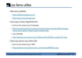 Les liens utiles
• Mes liens préférés
http://laubel.wordpress.com/
http://www.msexchange.org/
• Ceux que j’utilise régulièrement
Lien sur les mises à jour Exchange
http://social.technet.microsoft.com/wiki/contents/articles/240.exchange-
Configuration de Microsoft Exchange Server 2010 alphorm.com™©
http://social.technet.microsoft.com/wiki/contents/articles/240.exchange-
server-and-update-rollups-build-numbers.aspx
Lien TechNet
http://technet.microsoft.com/fr-fr/library/bb124558(v=exchg.141).aspx
• Celui qui pourra vous être utile
Lien sur les mises à jour TMG
http://technet.microsoft.com/en-us/forefront/ff899332.aspx
 