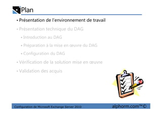 Plan
• Présentation de l’environnement de travail
• Présentation technique du DAG
Introduction au DAG
Préparation à la mise en œuvre du DAG
Configuration du DAG
Configuration de Microsoft Exchange Server 2010 alphorm.com™©
• Vérification de la solution mise en œuvre
• Validation des acquis
 