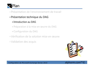 Plan
• Présentation de l’environnement de travail
• Présentation technique du DAG
Introduction au DAG
Préparation à la mise en œuvre du DAG
Configuration du DAG
Configuration de Microsoft Exchange Server 2010 alphorm.com™©
• Vérification de la solution mise en œuvre
• Validation des acquis
 