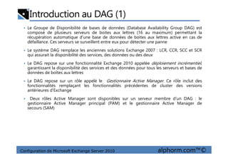 Introduction au DAG (1)
• Le Groupe de Disponibilité de bases de données (Database Availability Group DAG) est
composé de plusieurs serveurs de boites aux lettres (16 au maximum) permettant la
récupération automatique d’une base de données de boites aux lettres active en cas de
défaillance. Ces serveurs se surveillent entre eux pour détecter une panne
• Le système DAG remplace les anciennes solutions Exchange 2007 : LCR, CCR, SCC et SCR
qui assurait la disponibilité des services, des données ou des deux
• Le DAG repose sur une fonctionnalité Exchange 2010 appelée déploiement incrémentiel,
garantissant la disponibilité des services et des données pour tous les serveurs et bases de
données de boîtes aux lettres
• Le DAG repose sur un rôle appelé le Gestionnaire Active Manager. Ce rôle inclut des
Configuration de Microsoft Exchange Server 2010 alphorm.com™©
• Le DAG repose sur un rôle appelé le Gestionnaire Active Manager. Ce rôle inclut des
fonctionnalités remplaçant les fonctionnalités précédentes de cluster des versions
antérieures d'Exchange
• Deux rôles Active Manager sont disponibles sur un serveur membre d’un DAG : le
gestionnaire Active Manager principal (PAM) et le gestionnaire Active Manager de
secours (SAM)
 