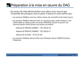 Préparation à la mise en œuvre du DAG
• Au travers de cette démonstration nous allons nous assurer que
l’ensemble des prérequis sont en place. Il faudra en outre vérifier que :
Les serveurs Mailbox sont aux même niveau de correctifs et de mises à jours
Les serveurs Mailbox devront avoir au minimum deux cartes réseaux, l’une
(LAN) reliée au réseau public et l’autre (PRIVATE) servant à assurer une
communication entre serveurs de boites aux lettres
• Adresse IP PRIVATE EXMBX1 : 192.168.50.10
Configuration de Microsoft Exchange Server 2010 alphorm.com™©
• Adresse IP PRIVATE EXMBX2 : 192.168.50.11
• Adresse IP du DAG : 10.10.10.150
Les serveurs Mailbox devront être sous Windows Server 2008 R2 Version
Enterprise.
 