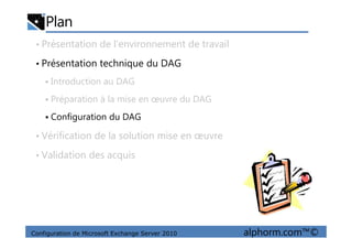Plan
• Présentation de l’environnement de travail
• Présentation technique du DAG
Introduction au DAG
Préparation à la mise en œuvre du DAG
Configuration du DAG
Configuration de Microsoft Exchange Server 2010 alphorm.com™©
• Vérification de la solution mise en œuvre
• Validation des acquis
 