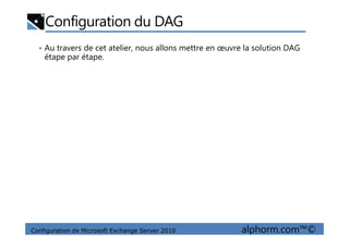 Configuration du DAG
• Au travers de cet atelier, nous allons mettre en œuvre la solution DAG
étape par étape.
Configuration de Microsoft Exchange Server 2010 alphorm.com™©
 