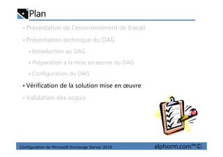 Plan
• Présentation de l’environnement de travail
• Présentation technique du DAG
Introduction au DAG
Préparation à la mise en œuvre du DAG
Configuration du DAG
Configuration de Microsoft Exchange Server 2010 alphorm.com™©
• Vérification de la solution mise en œuvre
• Validation des acquis
 